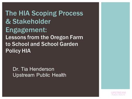 1 Dr. Tia Henderson Upstream Public Health The HIA Scoping Process & Stakeholder Engagement: Lessons from the Oregon Farm to School and School Garden Policy.