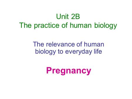 Unit 2B The practice of human biology The relevance of human biology to everyday life Pregnancy.