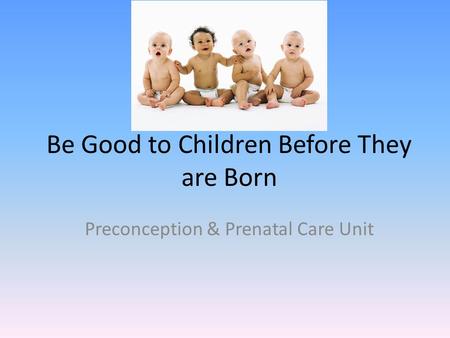 Be Good to Children Before They are Born Preconception & Prenatal Care Unit.
