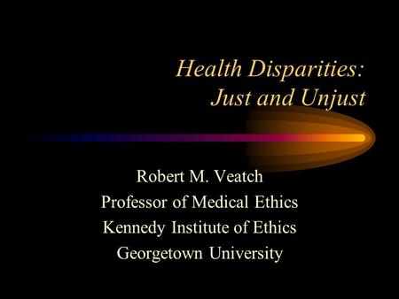 Health Disparities: Just and Unjust Robert M. Veatch Professor of Medical Ethics Kennedy Institute of Ethics Georgetown University.