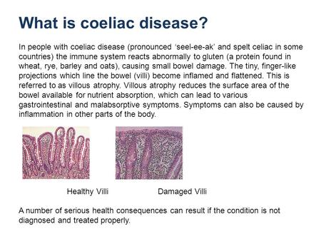 What is coeliac disease? In people with coeliac disease (pronounced seel-ee-ak and spelt celiac in some countries) the immune system reacts abnormally.