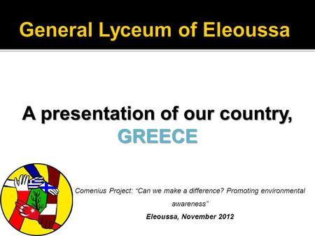 A presentation of our country, GREECE Comenius Project: Can we make a difference? Promoting environmental awareness Eleoussa, November 2012.