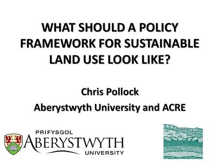 WHAT SHOULD A POLICY FRAMEWORK FOR SUSTAINABLE LAND USE LOOK LIKE? Chris Pollock Aberystwyth University and ACRE.
