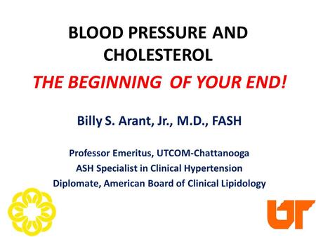 BLOOD PRESSURE AND CHOLESTEROL THE BEGINNING OF YOUR END! Billy S. Arant, Jr., M.D., FASH Professor Emeritus, UTCOM-Chattanooga ASH Specialist in Clinical.