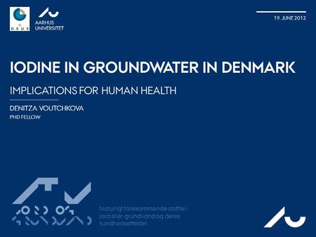 DENITZA VOUTCHKOVA PHD FELLOW AARHUS UNIVERSITET 19. JUNE 2012 IODINE IN GROUNDWATER IN DENMARK IMPLICATIONS FOR HUMAN HEALTH AU ATV Jord og Grundvand.