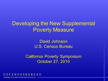 Developing the New Supplemental Poverty Measure David Johnson U.S. Census Bureau California Poverty Symposium October 27, 2010.