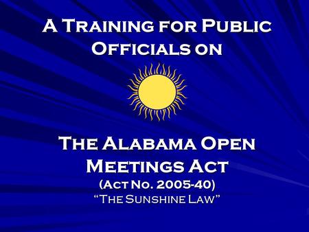 A Training for Public Officials on The Alabama Open Meetings Act (Act No. 2005-40) “The Sunshine Law”