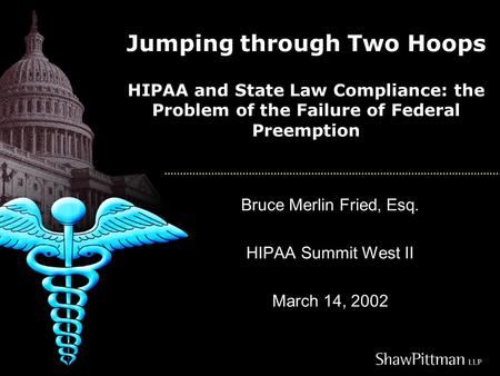 Jumping through Two Hoops HIPAA and State Law Compliance: the Problem of the Failure of Federal Preemption Bruce Merlin Fried, Esq. HIPAA Summit West II.