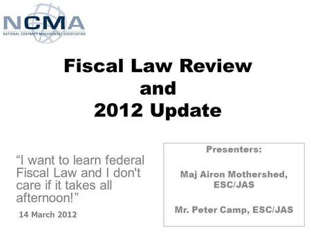 Fiscal Law Review and 2012 Update Presenters: Maj Airon Mothershed, ESC/JAS Mr. Peter Camp, ESC/JAS 14 March 2012 I want to learn federal Fiscal Law and.