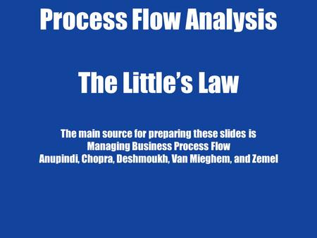 Process Flow Analysis The Little’s Law The main source for preparing these slides is Managing Business Process Flow Anupindi, Chopra, Deshmoukh, Van.