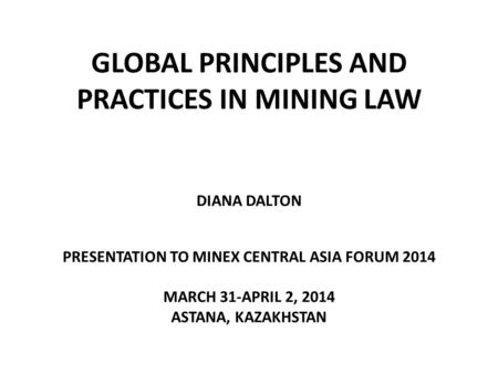 GLOBAL PRINCIPLES AND PRACTICES IN MINING LAW DIANA DALTON PRESENTATION TO MINEX CENTRAL ASIA FORUM 2014 MARCH 31-APRIL 2, 2014 ASTANA, KAZAKHSTAN.
