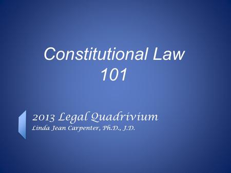 Constitutional Law 101 2013 Legal Quadrivium Linda Jean Carpenter, Ph.D., J.D.