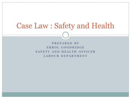 PREPARED BY ERROL GOODRIDGE SAFETY AND HEALTH OFFICER LABOUR DEPARTMENT Case Law : Safety and Health.