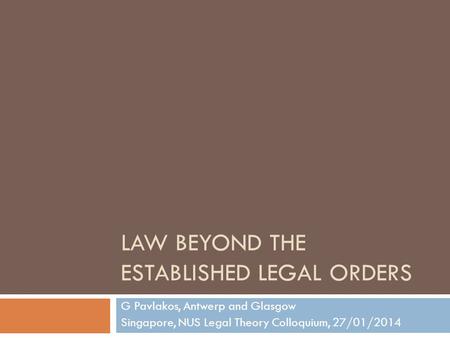 LAW BEYOND THE ESTABLISHED LEGAL ORDERS G Pavlakos, Antwerp and Glasgow Singapore, NUS Legal Theory Colloquium, 27/01/2014.