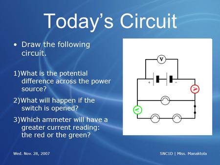 Wed. Nov. 28, 2007 SNC1D | Miss. Manaktola Todays Circuit Draw the following circuit. 1)What is the potential difference across the power source? 2)What.