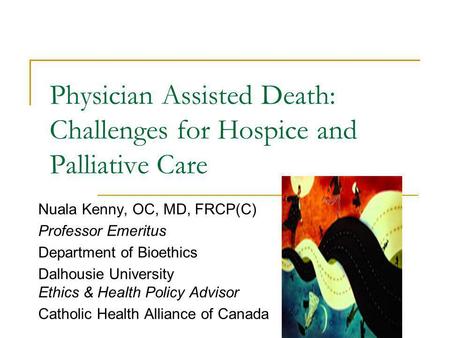 Physician Assisted Death: Challenges for Hospice and Palliative Care Nuala Kenny, OC, MD, FRCP(C) Professor Emeritus Department of Bioethics Dalhousie.