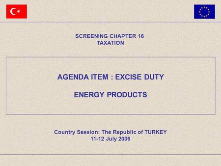 AGENDA ITEM : EXCISE DUTY ENERGY PRODUCTS SCREENING CHAPTER 16 TAXATION Country Session: The Republic of TURKEY 11-12 July 2006.