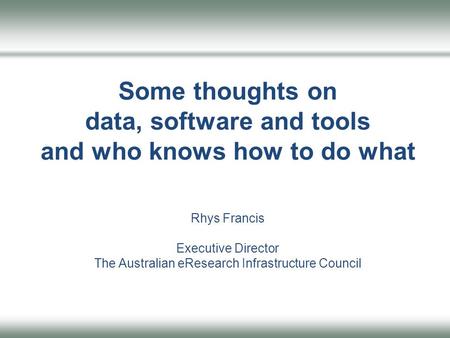 Some thoughts on data, software and tools and who knows how to do what Rhys Francis Executive Director The Australian eResearch Infrastructure Council.