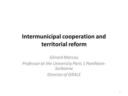 Intermunicipal cooperation and territorial reform Gérard Marcou Professor at the University Paris 1 Panthéon- Sorbonne Director of GRALE 1.