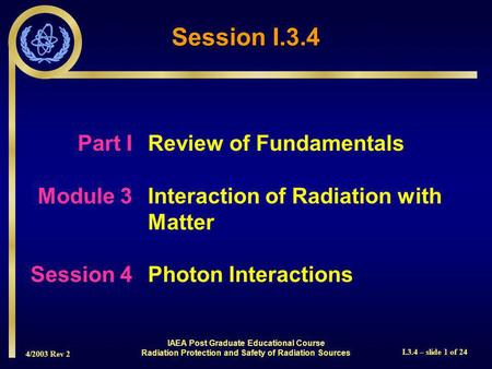 4/2003 Rev 2 I.3.4 – slide 1 of 24 Session I.3.4 Part I Review of Fundamentals Module 3Interaction of Radiation with Matter Session 4Photon Interactions.