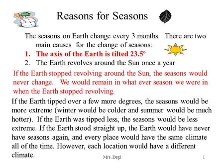 Reasons for Seasons The seasons on Earth change every 3 months. There are two main causes for the change of seasons: The axis of the Earth is tilted.