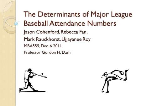 The Determinants of Major League Baseball Attendance Numbers Jason Cohenford, Rebecca Fan, Mark Rauckhorst, Ujjayanee Roy MBA555, Dec. 6 2011 Professor.
