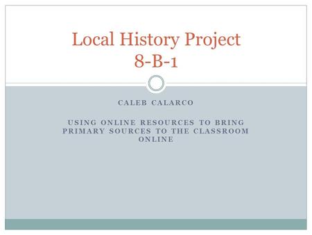 CALEB CALARCO USING ONLINE RESOURCES TO BRING PRIMARY SOURCES TO THE CLASSROOM ONLINE Local History Project 8-B-1.