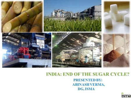 INDIA: END OF THE SUGAR CYCLE? PRESENTED BY: ABINASH VERMA, DG, ISMA