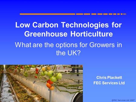 ©FEC Services Ltd 2007 Low Carbon Technologies for Greenhouse Horticulture What are the options for Growers in the UK? Chris Plackett FEC Services Ltd.