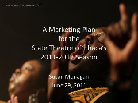 A Marketing Plan for the State Theatre of Ithacas 2011-2012 Season Susan Monagan June 29, 2011 Harlem Gospel Choir, December 2011.