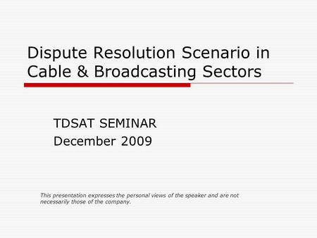 Dispute Resolution Scenario in Cable & Broadcasting Sectors TDSAT SEMINAR December 2009 This presentation expresses the personal views of the speaker and.