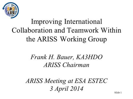 Slide 1 Improving International Collaboration and Teamwork Within the ARISS Working Group Frank H. Bauer, KA3HDO ARISS Chairman ARISS Meeting at ESA ESTEC.