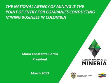 1 Maria Constanza Garcia President March 2013 THE NATIONAL AGENCY OF MINING IS THE POINT OF ENTRY FOR COMPANIES CONDUCTING MINING BUSINESS IN COLOMBIA.