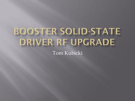 Tom Kubicki.  Booster HLRF System to be upgraded using 1kW Solid State Driver (SSD) Amplifiers.  Used to drive the 200kW Power Amplifier  Eliminates.