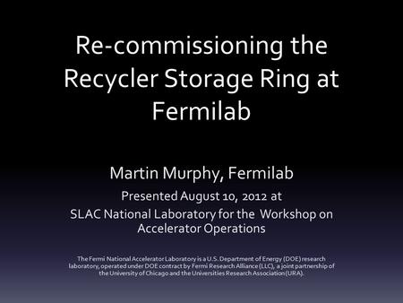Re-commissioning the Recycler Storage Ring at Fermilab Martin Murphy, Fermilab Presented August 10, 2012 at SLAC National Laboratory for the Workshop on.