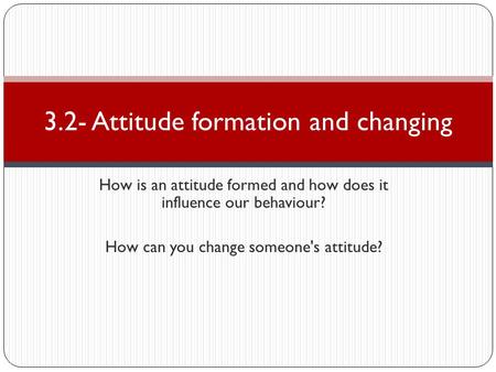 How is an attitude formed and how does it influence our behaviour? How can you change someone's attitude? 3.2- Attitude formation and changing.