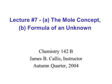 Lecture #7 - (a) The Mole Concept, (b) Formula of an Unknown Chemistry 142 B James B. Callis, Instructor Autumn Quarter, 2004.