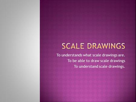 To understands what scale drawings are. To be able to draw scale drawings To understand scale drawings.