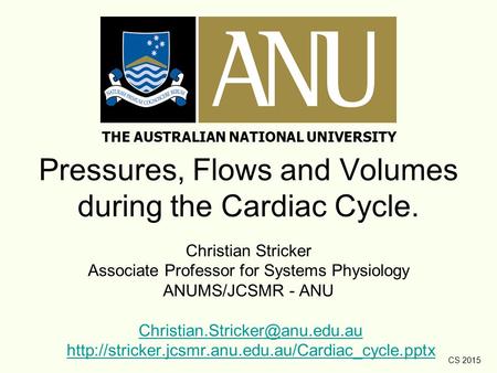 CS 2015 Pressures, Flows and Volumes during the Cardiac Cycle. Christian Stricker Associate Professor for Systems Physiology ANUMS/JCSMR - ANU