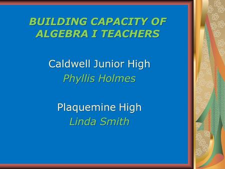 BUILDING CAPACITY OF ALGEBRA I TEACHERS Caldwell Junior High Phyllis Holmes Plaquemine High Linda Smith.