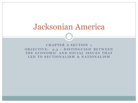 CHAPTER 6 SECTION 1 OBJECTIVE: 2.3 – DISTINGUISH BETWEEN THE ECONOMIC AND SOCIAL ISSUES THAT LED TO SECTIONALISM & NATIONALISM Jacksonian America.