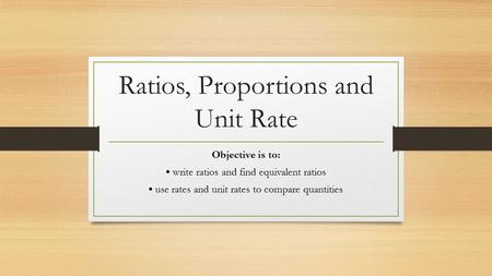 Ratios, Proportions and Unit Rate Objective is to: write ratios and find equivalent ratios use rates and unit rates to compare quantities.