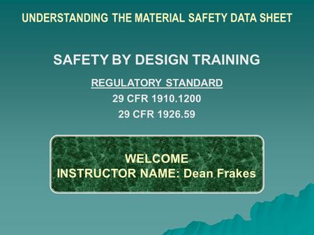WELCOME INSTRUCTOR NAME: Dean Frakes UNDERSTANDING THE MATERIAL SAFETY DATA SHEET SAFETY BY DESIGN TRAINING REGULATORY STANDARD 29 CFR 1910.1200 29 CFR.