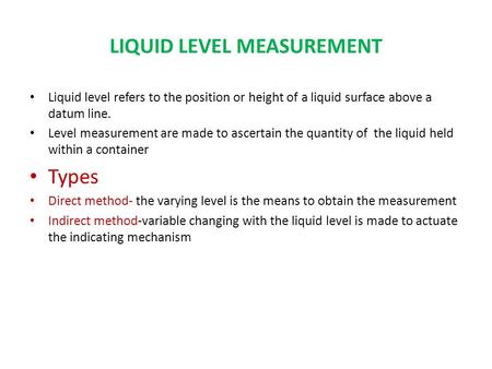 LIQUID LEVEL MEASUREMENT Liquid level refers to the position or height of a liquid surface above a datum line. Level measurement are made to ascertain.