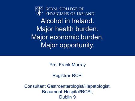 Prof Frank Murray Registrar RCPI Consultant Gastroenterologist/Hepatologist, Beaumont Hospital/RCSI, Dublin 9 Alcohol in Ireland. Major health burden.