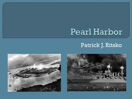 Patrick J. Ritsko.  Occurred on 7 December 1941  U.S. Navy fleets were stationed in Hawaii  Japan surprised attacked for conquering American morale.