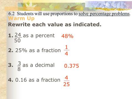 6.2 Students will use proportions to solve percentage problems. Warm Up Rewrite each value as indicated. 1. as a percent 2. 25% as a fraction 3. as a decimal.