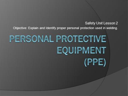 Safety Unit Lesson 2 Objective: Explain and Identify proper personal protection used in welding.