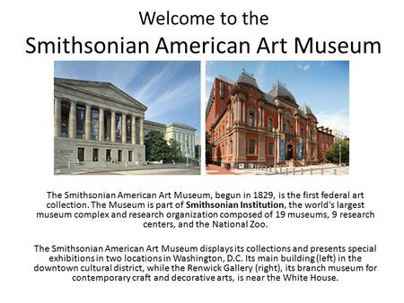 Welcome to the Smithsonian American Art Museum The Smithsonian American Art Museum, begun in 1829, is the first federal art collection. The Museum is part.