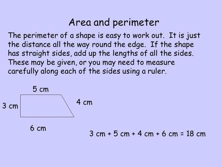 Area and perimeter The perimeter of a shape is easy to work out. It is just the distance all the way round the edge. If the shape has straight sides, add.